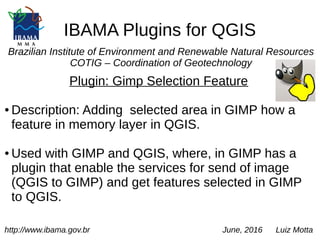 IBAMA Plugins for QGIS
Brazilian Institute of Environment and Renewable Natural Resources
COTIG – Coordination of Geotechnology
Plugin: Gimp Selection Feature
● Description: Adding selected area in GIMP how a
feature in memory layer in QGIS.
● Used with GIMP and QGIS, where, in GIMP has a
plugin that enable the services for send of image
(QGIS to GIMP) and get features selected in GIMP
to QGIS.
http://www.ibama.gov.br June, 2016 Luiz Motta
 