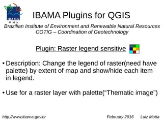 IBAMA Plugins for QGIS
Brazilian Institute of Environment and Renewable Natural Resources
COTIG – Coordination of Geotechnology
Plugin: Raster legend sensitive
● Description: Change the legend of raster(need have
palette) by extent of map and show/hide each item
in legend.
● Use for a raster layer with palette(“Thematic image”)
http://www.ibama.gov.br February 2016 Luiz Motta
 