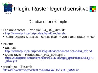 Plugin: Raster legend sensitive
Database for example
● Thematic raster - 'Prodes2014_RO_60m.tif':
● http://www.dpi.inpe.br/prodesdigital/prodes.php
● 'Select State's Mosaics', 'Select Year ' = 2014 and 'State ' = RO
● Palette:
●
Source:
http://www.dpi.inpe.br/prodesdigital/dadosn/mosaicos/class_rgb.txt
● QGIS Style – 'Prodes2014_RO_60m.qml':
https://dl.dropboxusercontent.com/u/14847115/qgis_qml/Prodes2014_RO
_60m.qml
● google_satellite.xml:
https://dl.dropboxusercontent.com/u/14847115/GDAL_WMS.zip
 