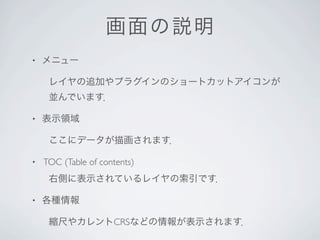画面 の説明
•   メニュー

     レイヤの追加やプラグインのショートカットアイコンが
     並んでいます．

•   表示領域

     ここにデータが描画されます．

•   TOC (Table of contents)
     右側に表示されているレイヤの索引です．

•   各種情報

     縮尺やカレントCRSなどの情報が表示されます．
 
