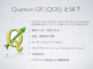 Quantum GIS (QGIS) とは？
     •   FOSS4G (Free and Open Source Software for Geospatial)
         と呼ばれるオープンソース系ソフトウェアのひとつ

     •   無料で入手・使用できる

     •   改造，再配布が可能

     •   ユーザーフレンドリーなGUI

     •   マルチプラットフォーム（Win, Mac OS X, Linux）

     •   多言語対応

     •   プラグインの追加による機能拡張
 
