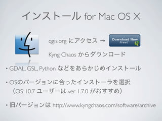 インストール for Mac OS X

               qgis.org にアクセス →

               Kyng Chaos からダウンロード

• GDAL, GSL, Python   などをあらかじめインストール

• OSのバージョンに合ったインストーラを選択   
 （OS 10.7 ユーザーは ver 1.7.0 がおすすめ）

• 旧バージョンは        http://www.kyngchaos.com/software/archive
 
