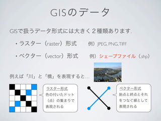 G I S のデー タ
GISで扱うデータ形式には大きく２種類あります.

 •   ラスター（raster）形式  例）JPEG, PNG, TIFF

 •   ベクター（vector）形式  例）シェープファイル（.shp）


例えば「...