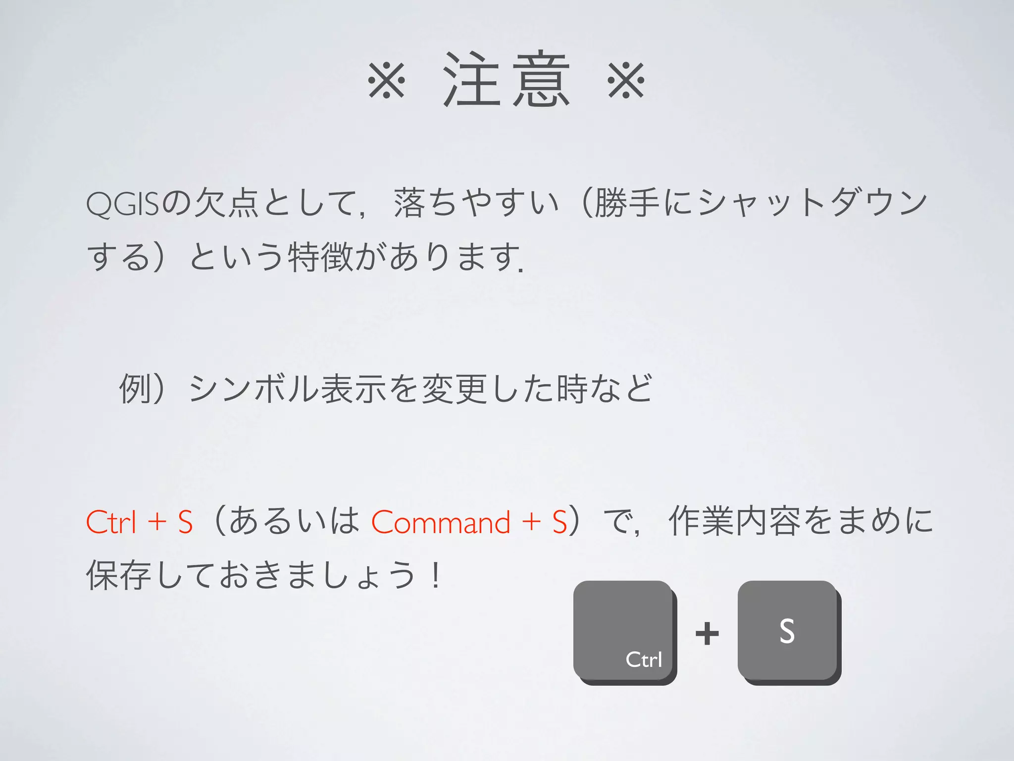 ※ 注意 ※
QGISの欠点として，落ちやすい（勝手にシャットダウン
する）という特徴があります．


 例）シンボル表示を変更した時など


Ctrl + S（あるいは Command + S）で，作業内容をまめに
保存しておきましょう！

                      Ctrl
                             +   S
 
