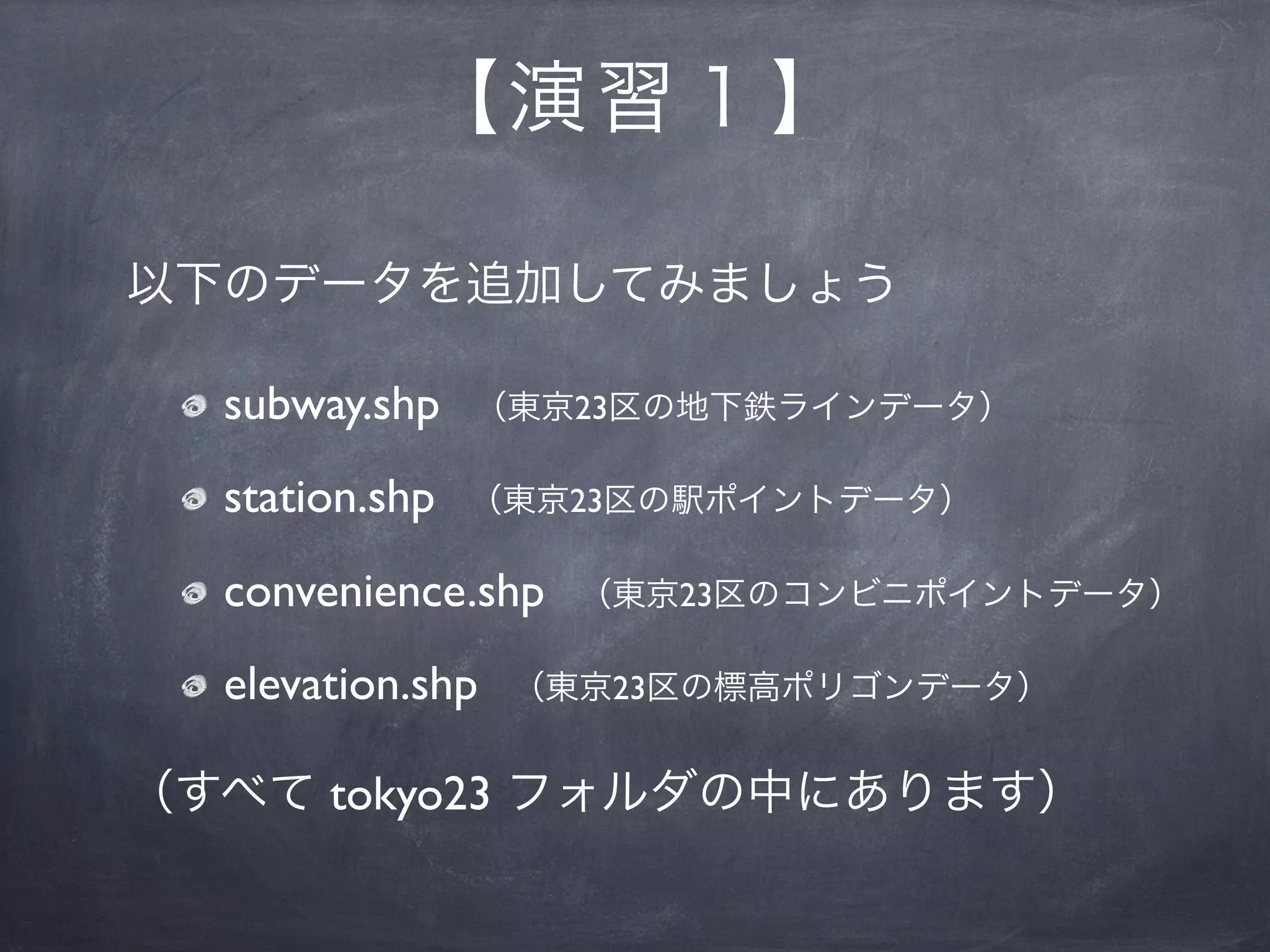 【 演習１】

以下のデータを追加してみましょう

  subway.shp （東京23区の地下鉄ラインデータ）
  station.shp （東京23区の駅ポイントデータ）
  convenience.shp （東京23区のコンビニポイントデータ）
  elevation.shp （東京23区の標高ポリゴンデータ）

（すべて tokyo23 フォルダの中にあります）
 