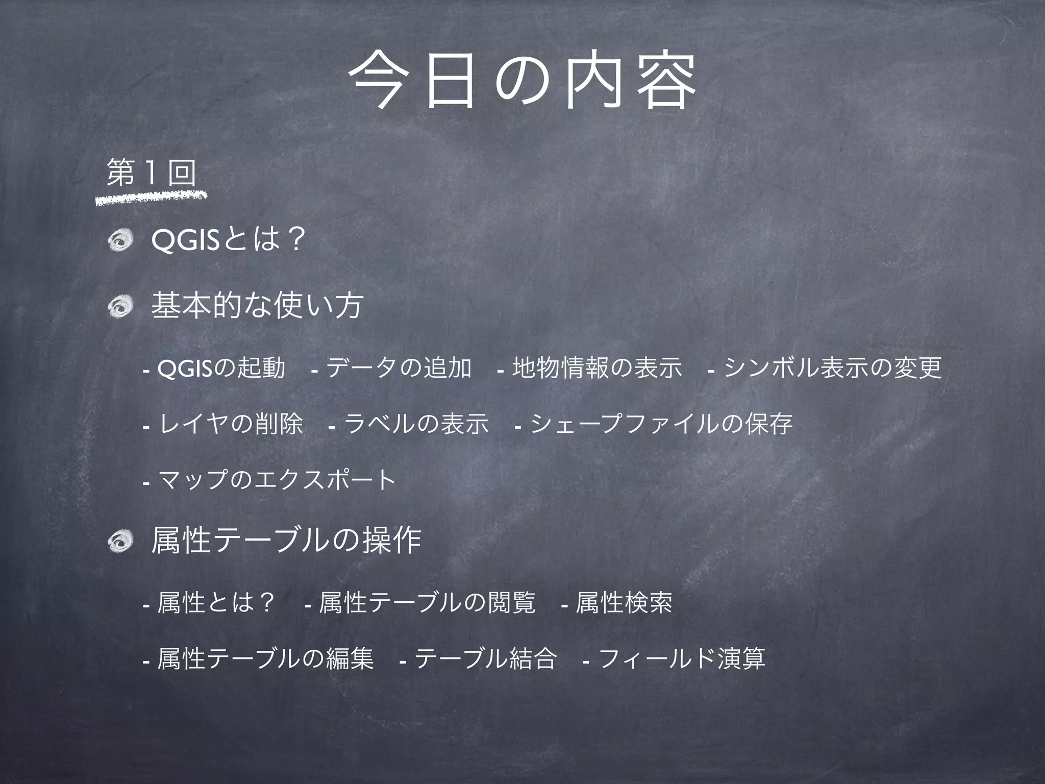 今 日の内容
第１回

 QGISとは？

 基本的な使い方
 - QGISの起動 - データの追加 - 地物情報の表示 - シンボル表示の変更

 - レイヤの削除 - ラベルの表示 - シェープファイルの保存

 - マップのエクスポート

 属性テーブルの操作
 - 属性とは？ - 属性テーブルの閲覧 - 属性検索

 - 属性テーブルの編集 - テーブル結合 - フィールド演算
 