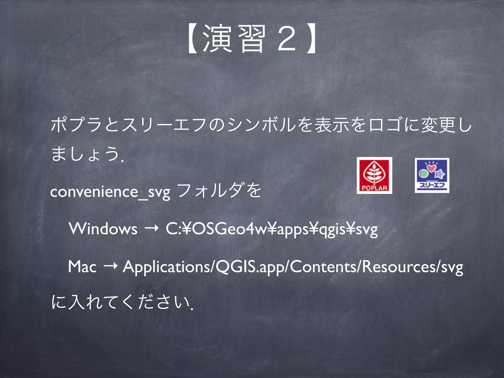 【 演習２】

 ポプラとスリーエフのシンボルを表示をロゴに変更し
 ましょう．

 convenience_svg フォルダを

  Windows → C:¥OSGeo4w¥apps¥qgis¥svg

  Mac → Applications/QGIS.app/Contents/Resources/svg

 に入れてください．
 