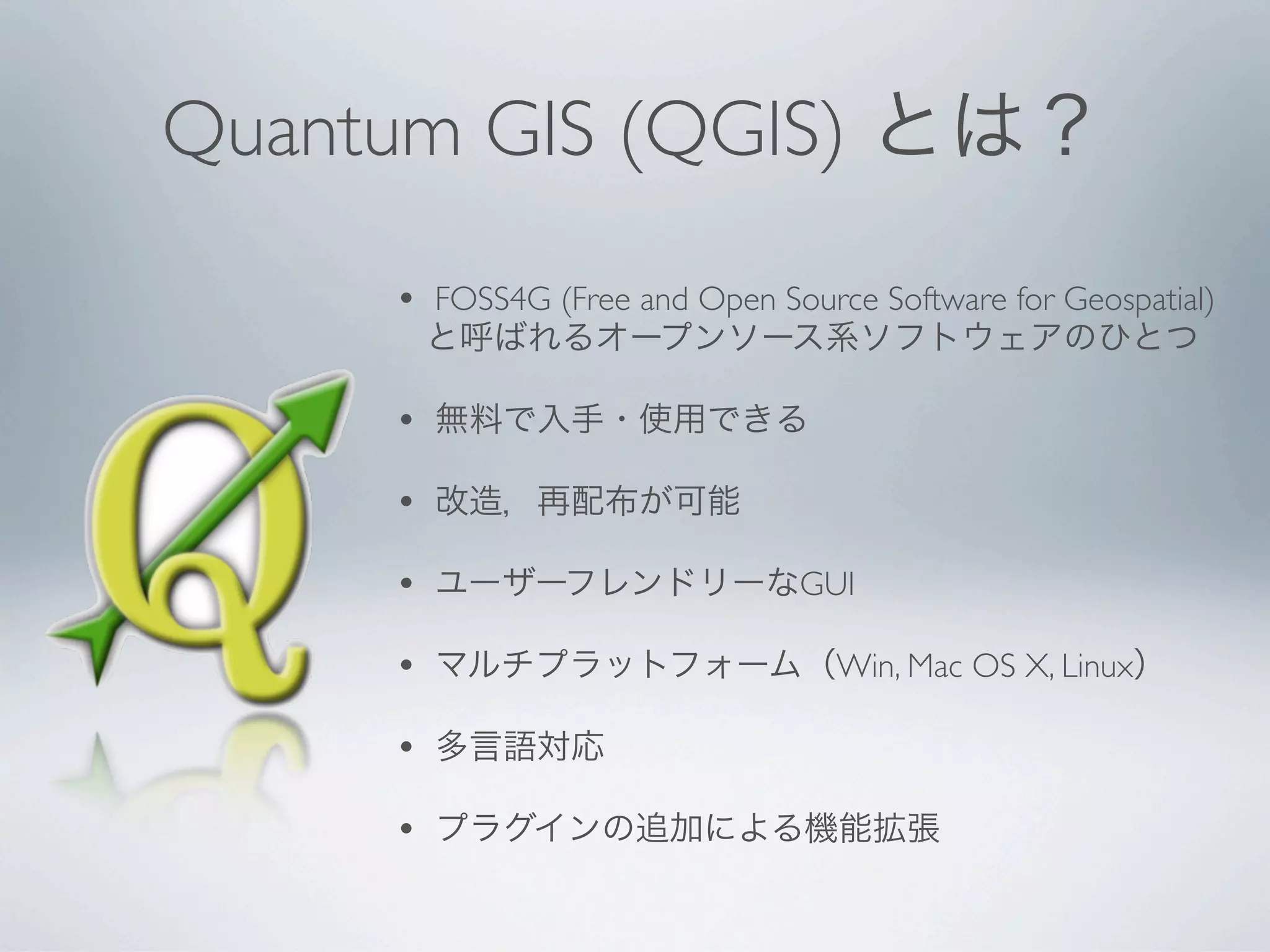Quantum GIS (QGIS) とは？
     •   FOSS4G (Free and Open Source Software for Geospatial)
         と呼ばれるオープンソース系ソフトウェアのひとつ

     •   無料で入手・使用できる

     •   改造，再配布が可能

     •   ユーザーフレンドリーなGUI

     •   マルチプラットフォーム（Win, Mac OS X, Linux）

     •   多言語対応

     •   プラグインの追加による機能拡張
 