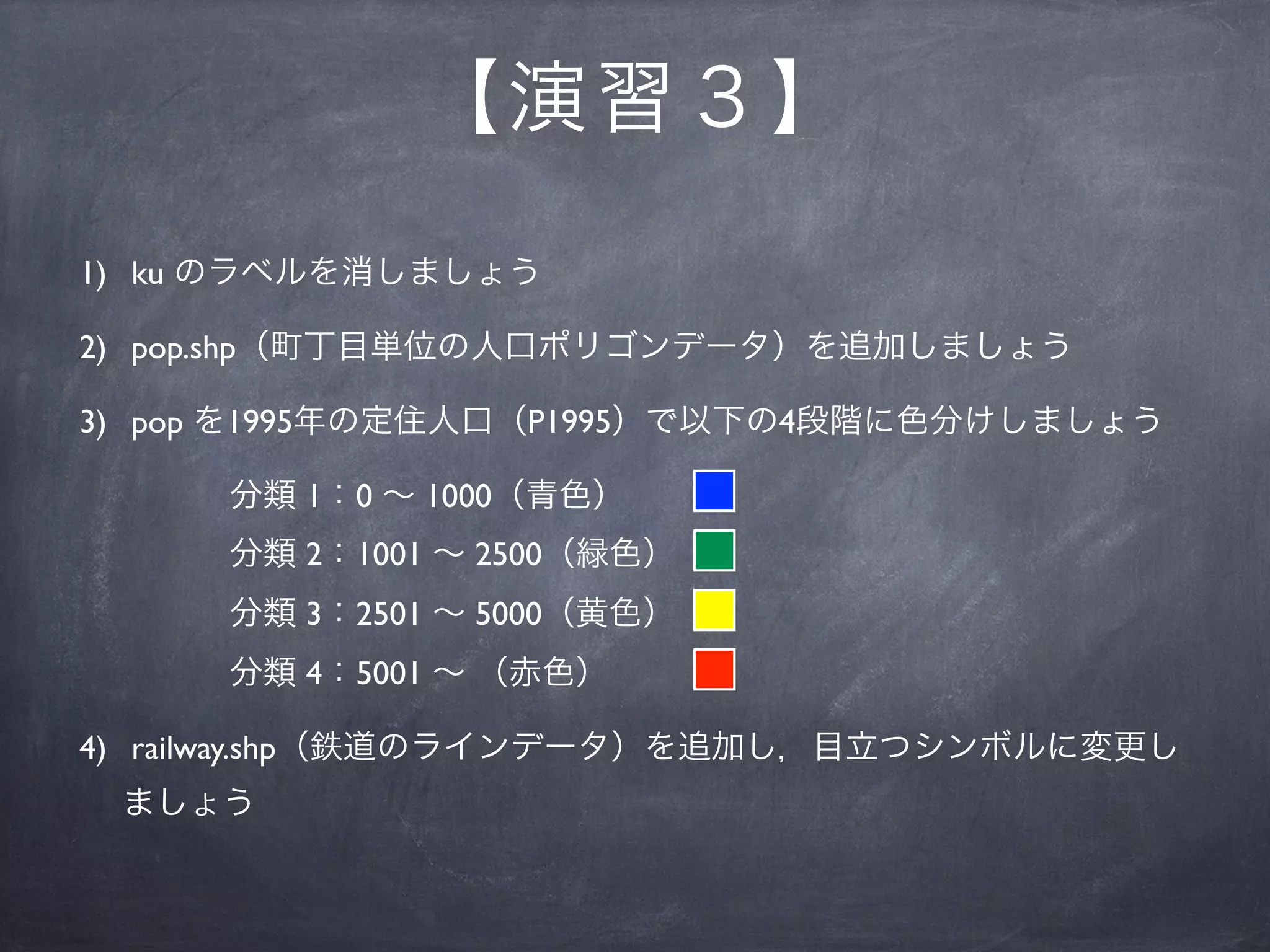 【 演習３】
1) ku のラベルを消しましょう

2) pop.shp（町丁目単位の人口ポリゴンデータ）を追加しましょう

3) pop を1995年の定住人口（P1995）で以下の4段階に色分けしましょう

     分類 1：0 ∼ 1000（青色）
     分類 2：1001 ∼ 2500（緑色）
     分類 3：2501 ∼ 5000（黄色）
     分類 4：5001 ∼ （赤色）

4) railway.shp（鉄道のラインデータ）を追加し，目立つシンボルに変更し
 ましょう
 