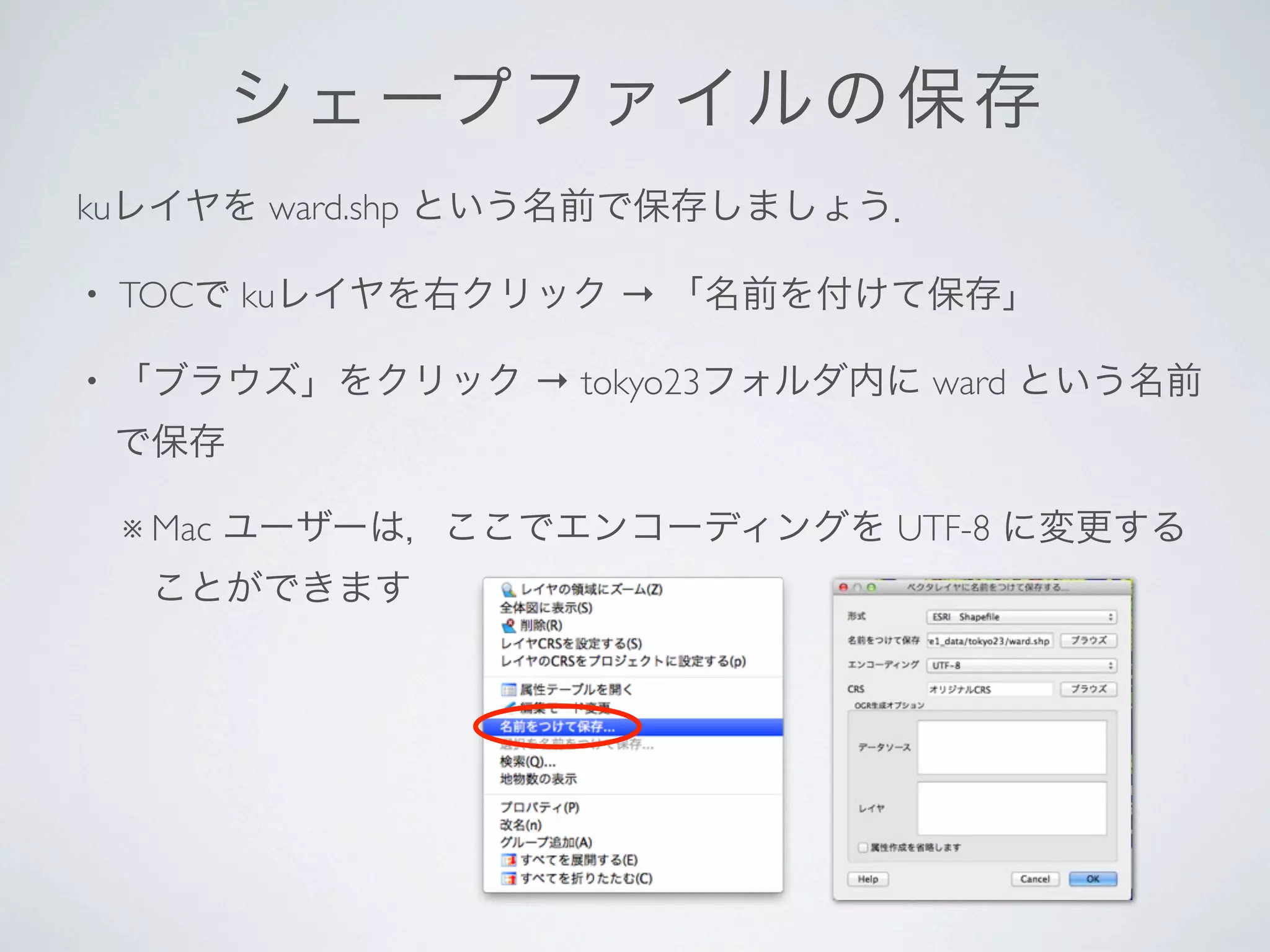 シ ェ ープ フ ァ イルの保存
kuレイヤを ward.shp という名前で保存しましょう．

•   TOCで kuレイヤを右クリック → 「名前を付けて保存」

•   「ブラウズ」をクリック → tokyo23フォルダ内に ward という名前
    で保存

    ※ Mac   ユーザーは，ここでエンコーディングを UTF-8 に変更する
     ことができます
 