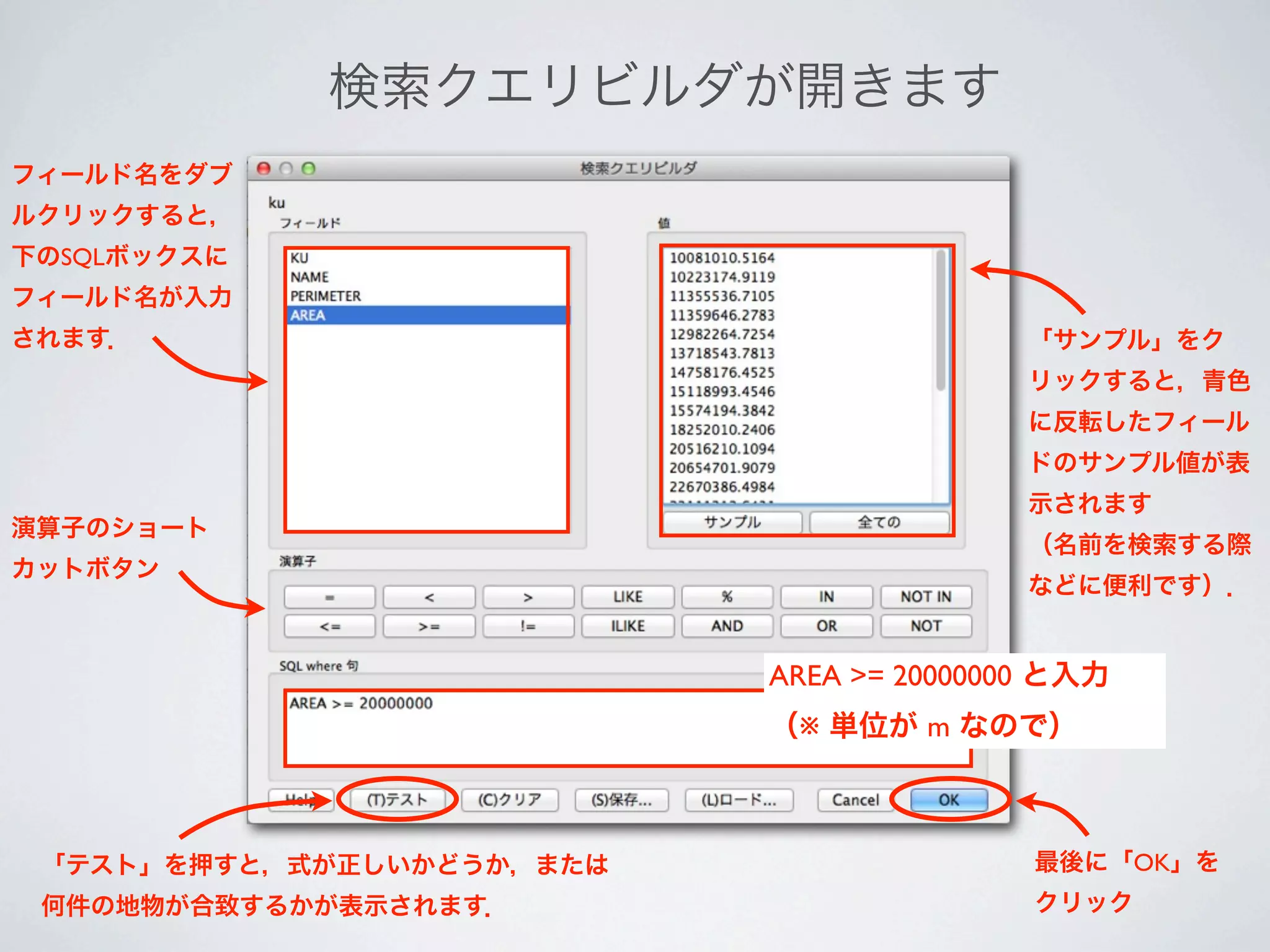 検索クエリビルダが開きます
フィールド名をダブ
ルクリックすると，
下のSQLボックスに
フィールド名が入力
されます．                                     「サンプル」をク
                                          リックすると，青色
                                          に反転したフィール
                                          ドのサンプル値が表
                                          示されます
演算子のショート
                                          （名前を検索する際
カットボタン
                                          などに便利です）．


                           AREA >= 20000000 と入力
                           （※ 単位が m なので）



 「テスト」を押すと，式が正しいかどうか，または                  最後に「OK」を
 何件の地物が合致するかが表示されます．                      クリック
 