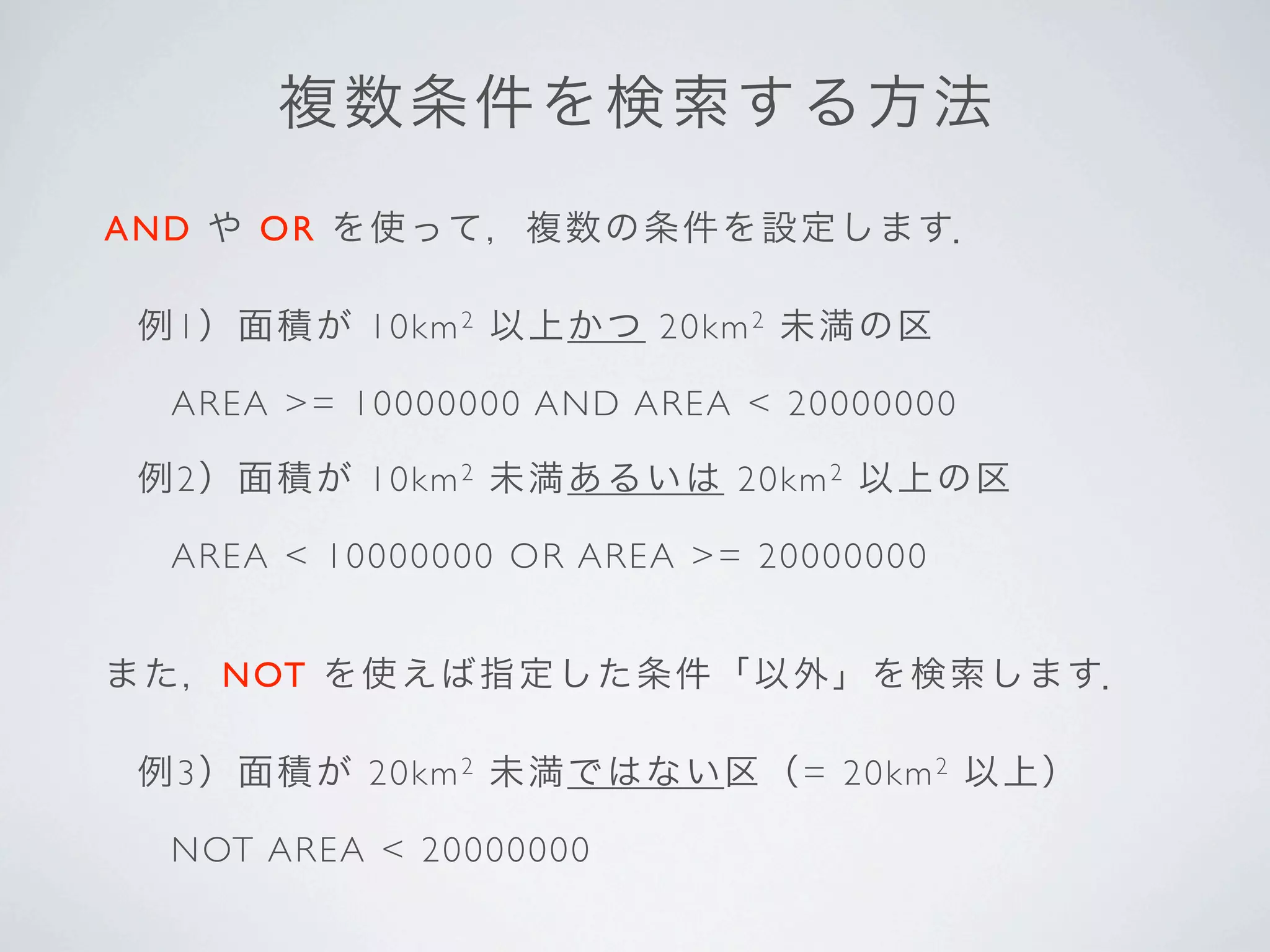 複 数条 件 を 検 索 す る 方 法
A N D や O R を 使って，複数の条件を設定します．

 例1）面 積が 10km 2 以 上か つ 20km 2 未満の区

  A R EA >= 1 00 00000 A N D AR EA < 20000000

 例2）面 積が 10km 2 未 満あ るいは 20km 2 以上の区

  A R EA < 10 00 0000 O R A R EA >= 20000000


ま た，NOT を 使えば指定した条件「以外」を検索します．

 例3）面 積が 20km 2 未 満で はない 区（= 2 0 k m 2 以上）

  N OT AR EA < 20000000
 