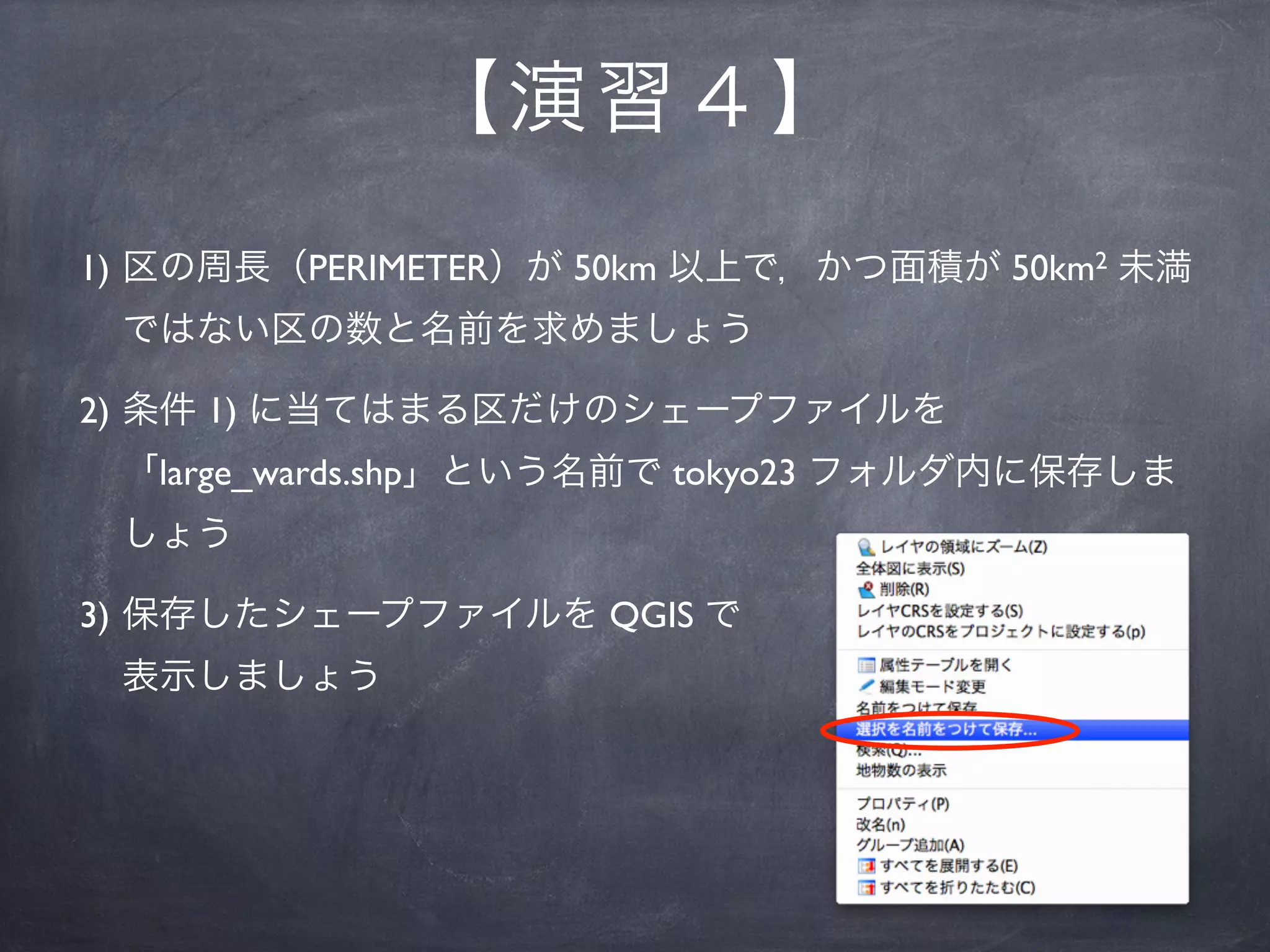 【 演習４】
1) 区の周長（PERIMETER）が 50km 以上で，かつ面積が 50km2 未満
 ではない区の数と名前を求めましょう

2) 条件 1) に当てはまる区だけのシェープファイルを
 「large_wards.shp」という名前で tokyo23 フォルダ内に保存しま
 しょう

3) 保存したシェープファイルを QGIS で
 表示しましょう
 