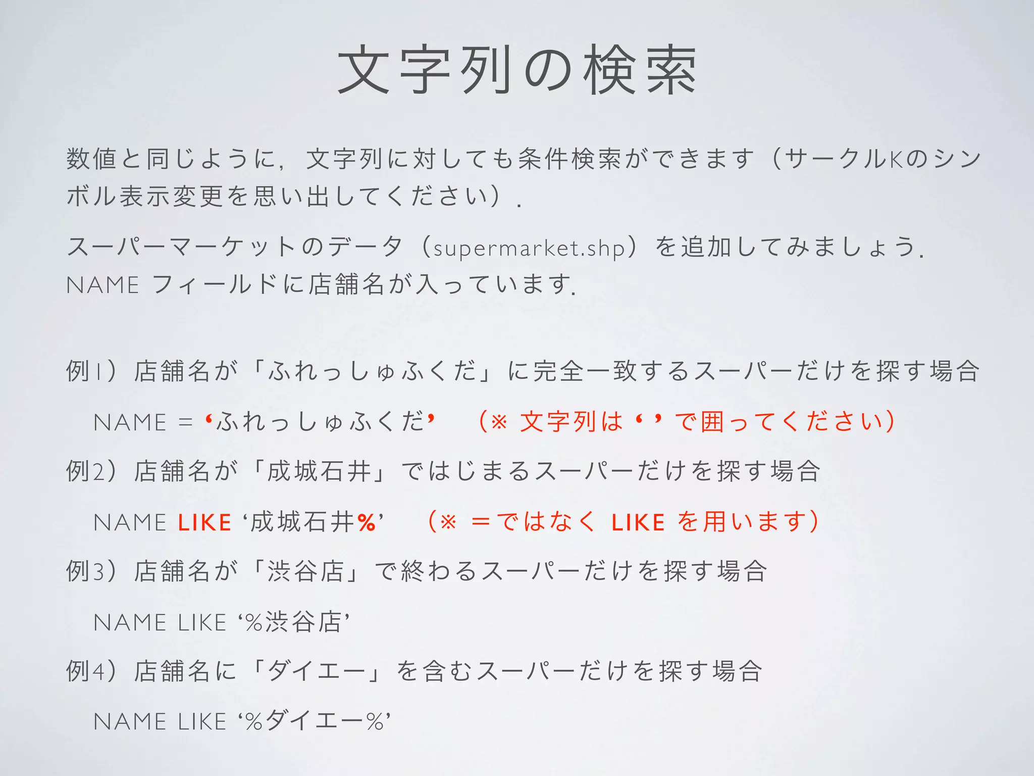 文 字 列 の検索
数 値 と同 じ よ う に ，文字列に対しても 条件検索ができます（サークルKのシン
ボ ル 表示 変 更 を 思 い出してください）．

スーパーマーケットの デ ー タ （s u pe r m ar ket.shp）を追加してみましょう．
NA M E フィールドに店舗名が入っています．


例1 ） 店 舗 名 が 「 ふれっしゅふくだ」に完全一致するスーパーだけを探す場合

 NA M E = ‘ふ れっしゅふくだ’  （※ 文字列は ‘ ’ で囲ってください）

例2 ） 店 舗 名 が 「 成城石井」ではじまるスーパーだけを探す場合

 NA M E L I K E ‘ 成城石井 %’   （※ ＝ではなく LIKE を用います）

例3 ） 店 舗 名 が 「 渋谷店」で終わるスーパーだけを探す場合

 NA M E L I K E ‘ % 渋 谷店’

例4 ） 店 舗 名 に 「 ダイエー」を含むスーパーだけを探す場合

 NA M E L I K E ‘ % ダイエー% ’
 