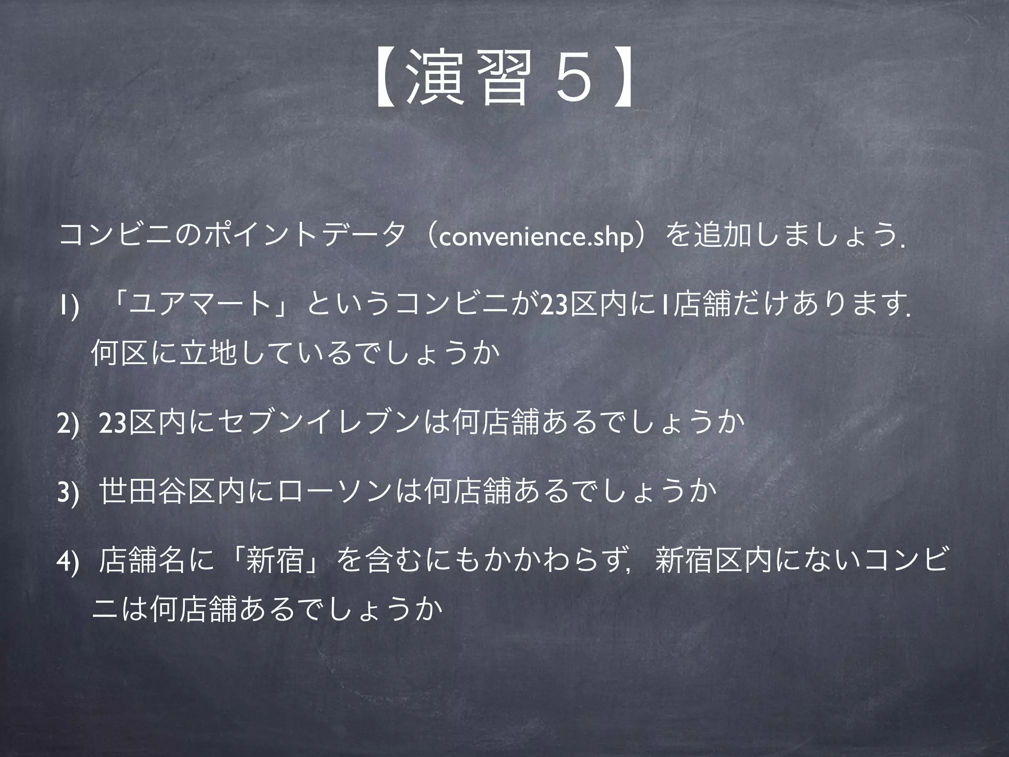 【 演習５】

コンビニのポイントデータ（convenience.shp）を追加しましょう．

1) 「ユアマート」というコンビニが23区内に1店舗だけあります．
 何区に立地しているでしょうか

2) 23区内にセブンイレブンは何店舗あるでしょうか

3) 世田谷区内にローソンは何店舗あるでしょうか

4) 店舗名に「新宿」を含むにもかかわらず，新宿区内にないコンビ
 ニは何店舗あるでしょうか
 