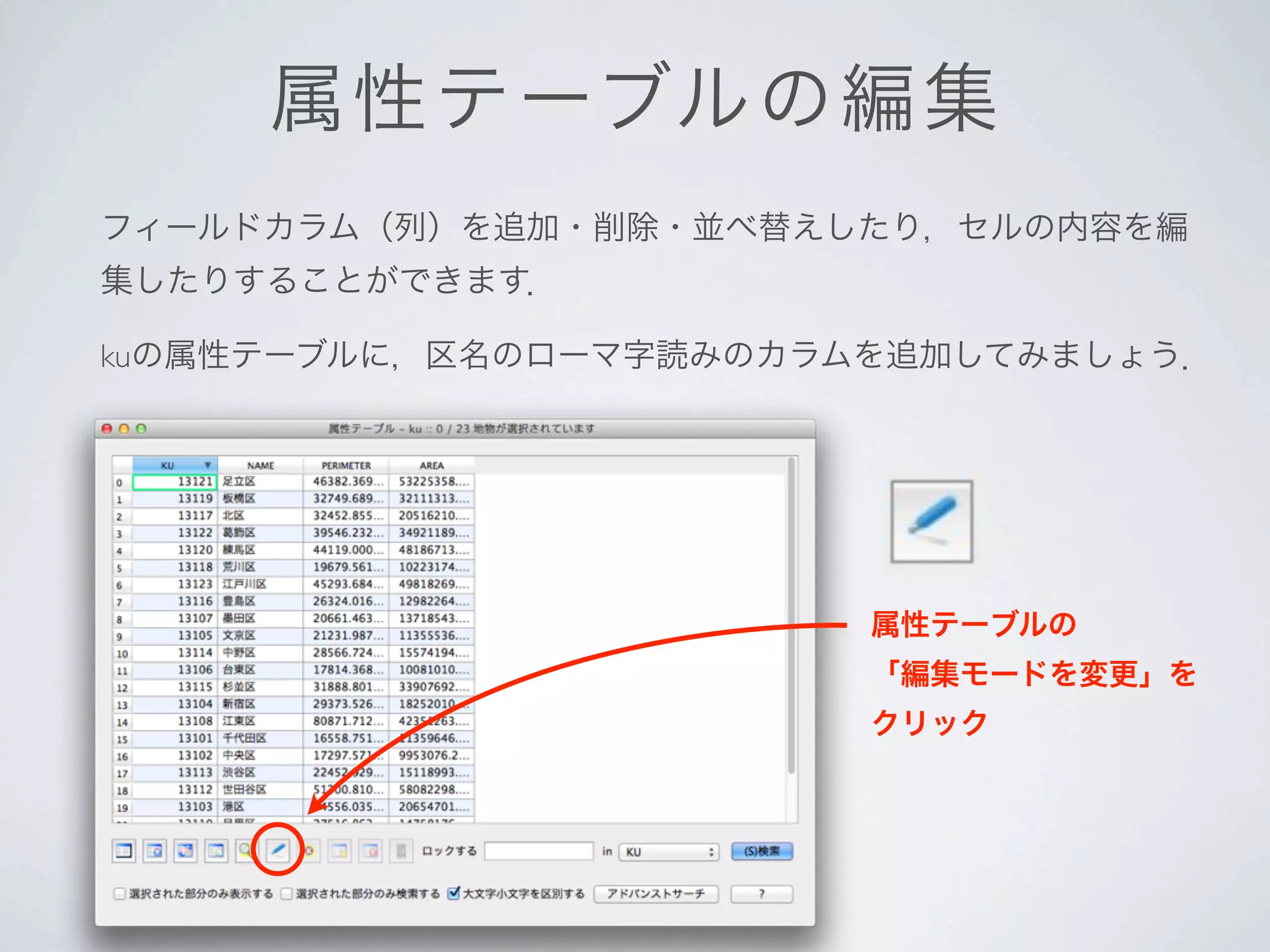 属 性テーブルの編集
フィールドカラム（列）を追加・削除・並べ替えしたり，セルの内容を編
集したりすることができます．

kuの属性テーブルに，区名のローマ字読みのカラムを追加してみましょう．




                        属性テーブルの
                        「編集モードを変更」を
                        クリック
 
