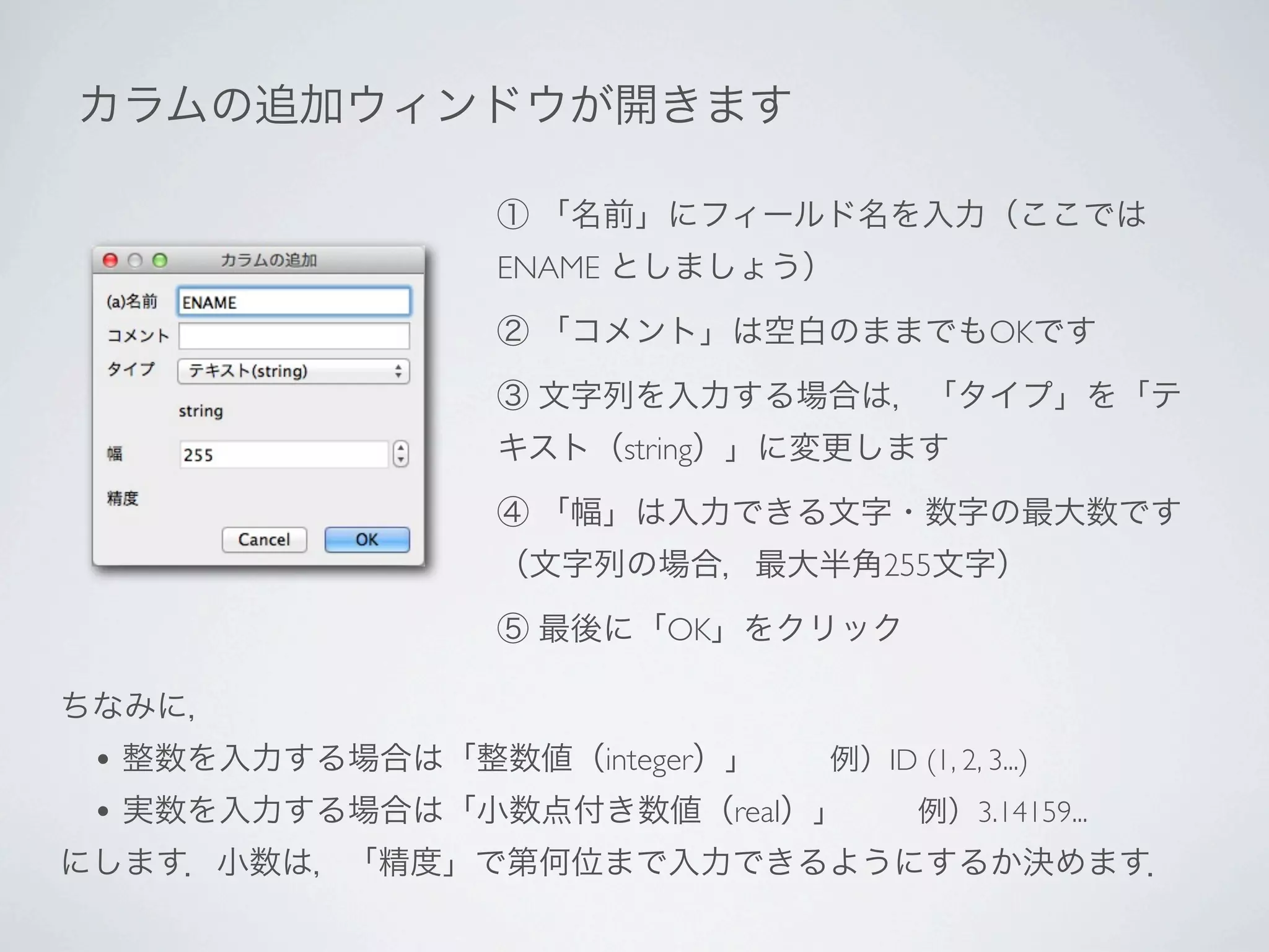 カラムの追加ウィンドウが開きます

                   ① 「名前」にフィールド名を入力（ここでは
                   ENAME としましょう）

                   ② 「コメント」は空白のままでもOKです

                   ③ 文字列を入力する場合は，「タイプ」を「テ
                   キスト（string）」に変更します

                   ④ 「幅」は入力できる文字・数字の最大数です
                   （文字列の場合，最大半角255文字）

                   ⑤ 最後に「OK」をクリック

ちなみに，
 • 整数を入力する場合は「整数値（integer）」   例）ID (1, 2, 3...)
 • 実数を入力する場合は「小数点付き数値（real）」   例）3.14159...
にします．小数は，「精度」で第何位まで入力できるようにするか決めます．
 