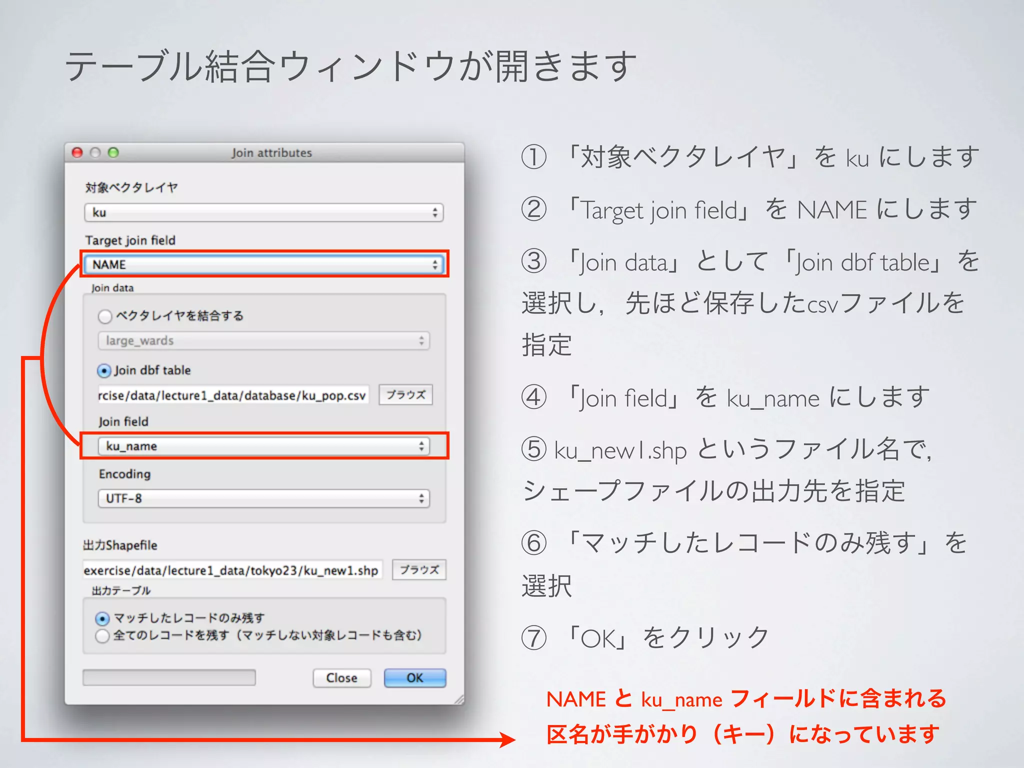 テーブル結合ウィンドウが開きます

            ① 「対象ベクタレイヤ」を ku にします

            ② 「Target join ﬁeld」を NAME にします

            ③ 「Join data」として「Join dbf table」を
            選択し，先ほど保存したcsvファイルを
            指定

            ④ 「Join ﬁeld」を ku_name にします

            ⑤ ku_new1.shp というファイル名で，
            シェープファイルの出力先を指定

            ⑥ 「マッチしたレコードのみ残す」を
            選択

            ⑦ 「OK」をクリック

             NAME と ku_name フィールドに含まれる
             区名が手がかり（キー）になっています
 