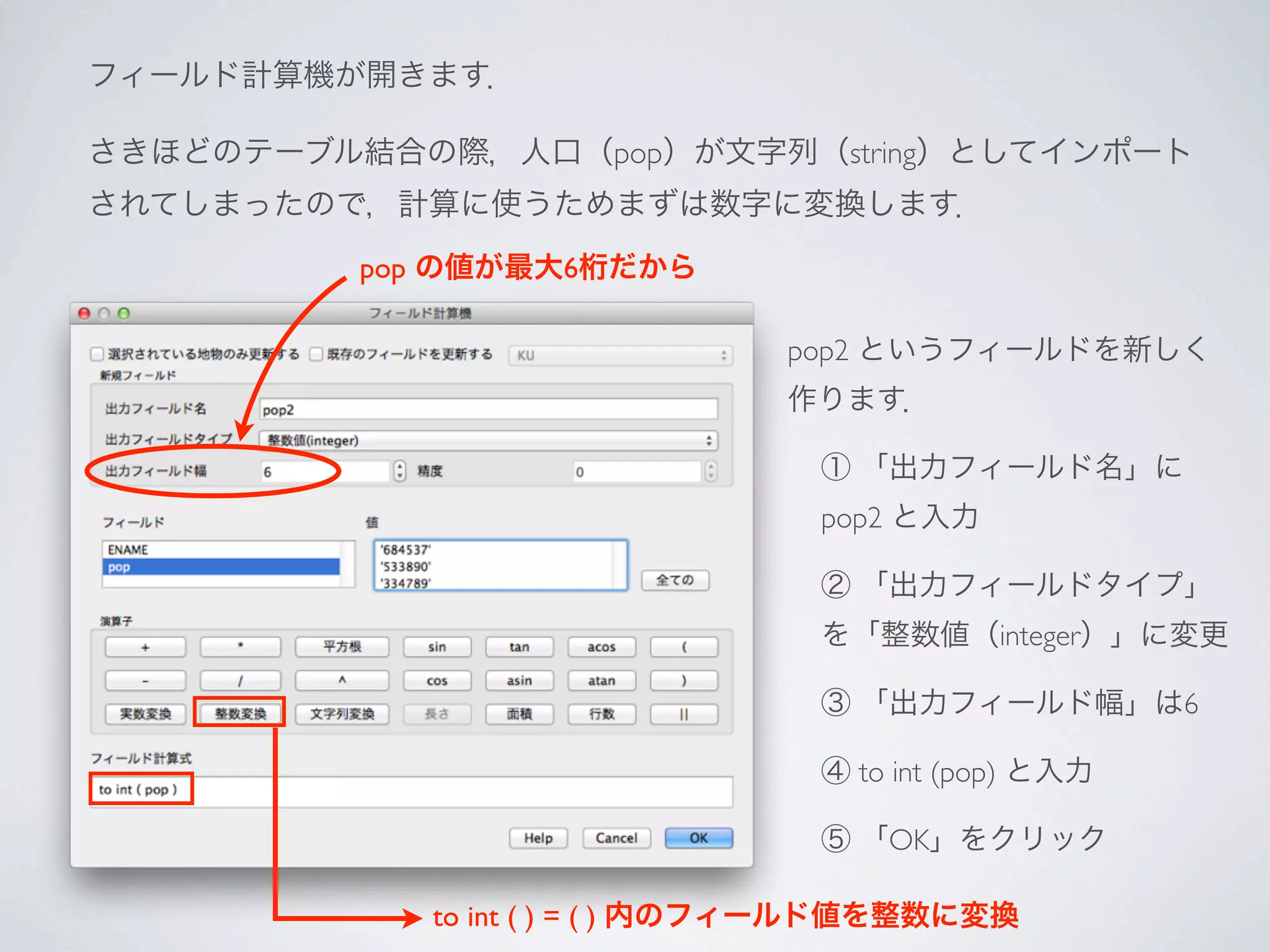 フィールド計算機が開きます．

さきほどのテーブル結合の際，人口（pop）が文字列（string）としてインポート
されてしまったので，計算に使うためまずは数字に変換します．

          pop の値が最大6桁だから

                               pop2 というフィールドを新しく
                               作ります．

                                 ① 「出力フィールド名」に
                                 pop2 と入力

                                 ② 「出力フィールドタイプ」
                                 を「整数値（integer）」に変更

                                 ③ 「出力フィールド幅」は6

                                 ④ to int (pop) と入力

                                 ⑤ 「OK」をクリック

             to int ( ) = ( ) 内のフィールド値を整数に変換
 