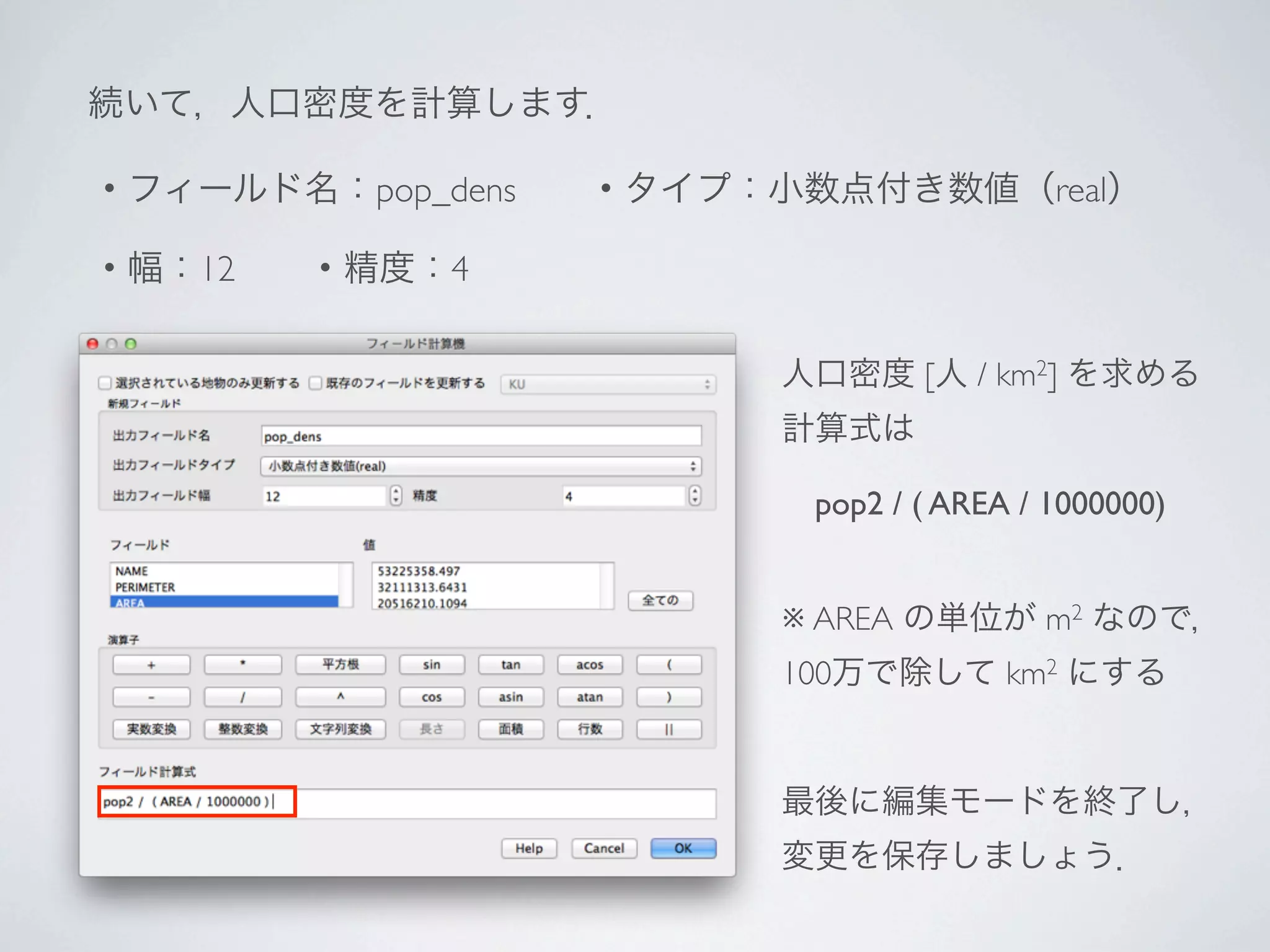続いて，人口密度を計算します．

・フィールド名：pop_dens  ・タイプ：小数点付き数値（real）

・幅：12  ・精度：4

                       人口密度 [人 / km2] を求める
                       計算式は

                        pop2 / ( AREA / 1000000)


                       ※ AREA の単位が m2 なので，
                       100万で除して km2 にする


                       最後に編集モードを終了し，
                       変更を保存しましょう．
 