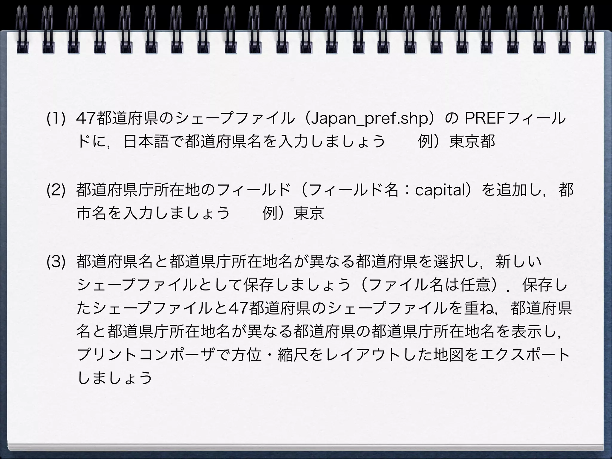 (1) 47都道府県のシェープファイル（Japan_pref.shp）の PREFフィール
    ドに，日本語で都道府県名を入力しましょう  例）東京都


(2) 都道府県庁所在地のフィールド（フィールド名：capital）を追加し，都
    市名を入力しましょう  例）東京


(3) 都道府県名と都道県庁所在地名が異なる都道府県を選択し，新しい
    シェープファイルとして保存しましょう（ファイル名は任意）．保存し
    たシェープファイルと47都道府県のシェープファイルを重ね，都道府県
    名と都道県庁所在地名が異なる都道府県の都道県庁所在地名を表示し，
    プリントコンポーザで方位・縮尺をレイアウトした地図をエクスポート
    しましょう
 