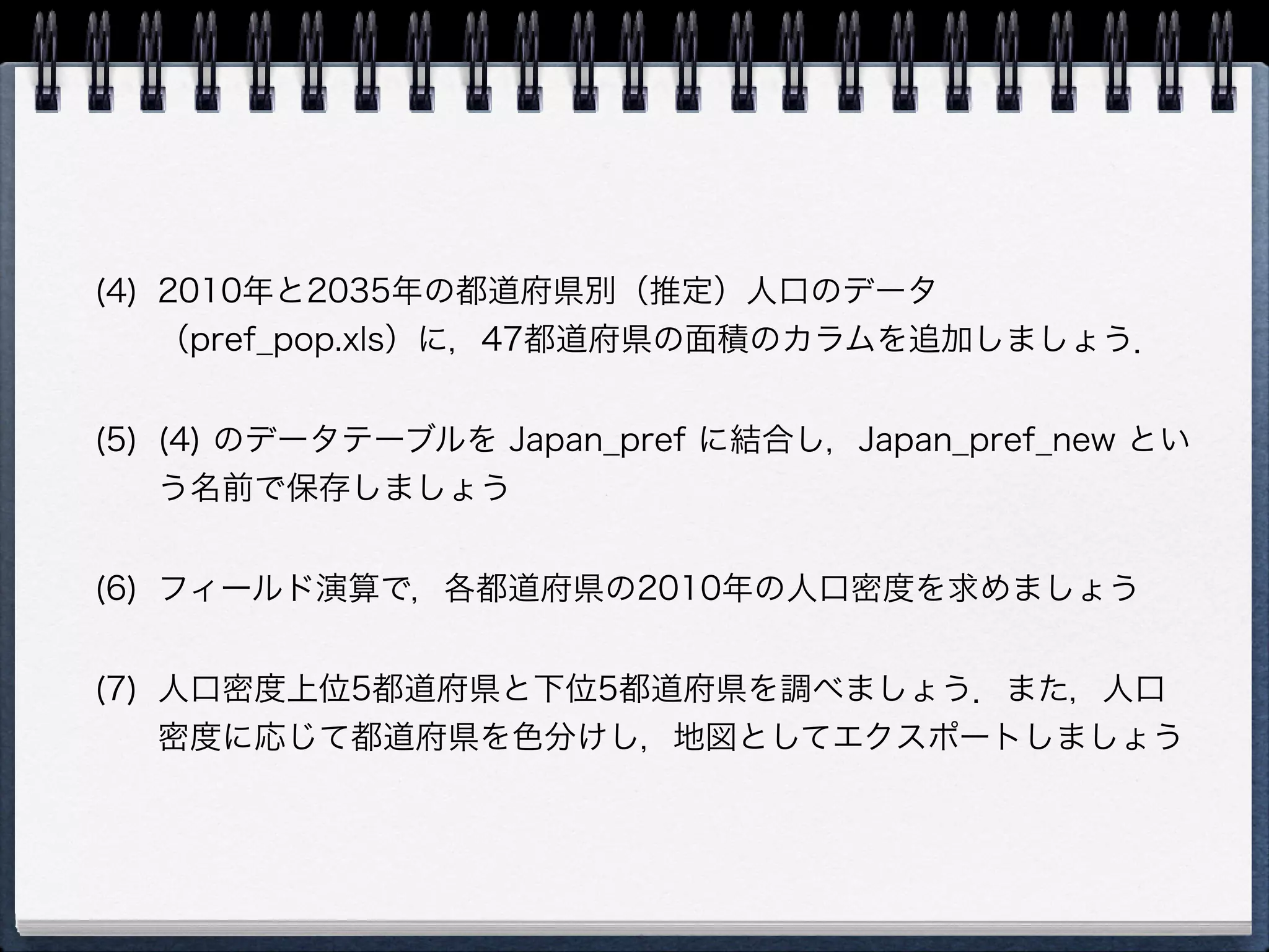 (4) 2010年と2035年の都道府県別（推定）人口のデータ
    （pref_pop.xls）に，47都道府県の面積のカラムを追加しましょう．


(5) (4) のデータテーブルを Japan_pref に結合し，Japan_pref_new とい
    う名前で保存しましょう


(6) フィールド演算で，各都道府県の2010年の人口密度を求めましょう


(7) 人口密度上位5都道府県と下位5都道府県を調べましょう．また，人口
    密度に応じて都道府県を色分けし，地図としてエクスポートしましょう
 