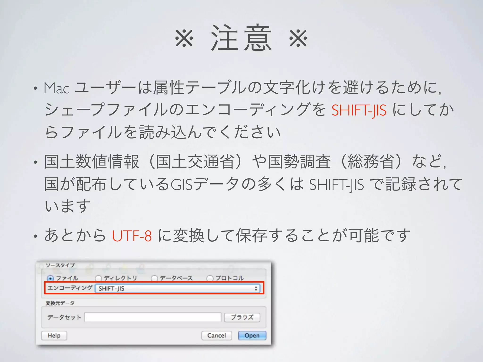 ※ 注意 ※
•   Mac ユーザーは属性テーブルの文字化けを避けるために，
    シェープファイルのエンコーディングを SHIFT-JIS にしてか
    らファイルを読み込んでください
•   国土数値情報（国土交通省）や国勢調査（総務省）など，
    国が配布しているGISデータの多くは SHIFT-JIS で記録されて
    います
•   あとから UTF-8 に変換して保存することが可能です
 