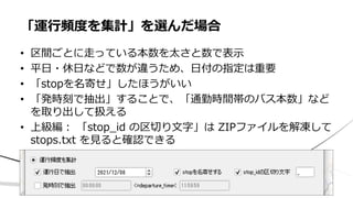 • 区間ごとに走っている本数を太さと数で表示
• 平日・休日などで数が違うため、日付の指定は重要
• 「stopを名寄せ」したほうがいい
• 「発時刻で抽出」することで、「通勤時間帯のバス本数」など
を取り出して扱える
• 上級編： 「stop_id の区切り文字」は ZIPファイルを解凍して
stops.txt を見ると確認できる
「運行頻度を集計」を選んだ場合
 