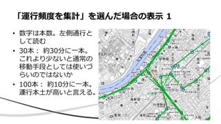 • 数字は本数。左側通行と
して読む
• 30本： 約30分に一本。
これより少ないと通常の
移動手段としては使いづ
らいのではないか
• 100本： 約10分に一本。
運行本土が高いと言える。
「運行頻度を集計」を選んだ場合の表示 1
 