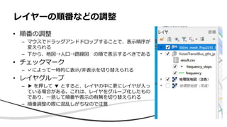 レイヤーの順番などの調整
• 順番の調整
– マウスでドラッグアンドドロップすることで、表示順序が
変えられる
– 下から、地図→人口→路線図 の順で表示するべきである
• チェックマーク
– ✓によって一時的に表示/非表示を切り替えられる
• レイヤグループ
– ▶ を押して ▼ とすると、レイヤの中に更にレイヤが入っ
ている場合がある。これは、レイヤをグループ化したもの
であり、一括して順番や表示の有無を切り替えられる
– 順番調整の際に混乱しがちなので注意
 