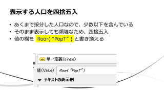 • あくまで按分した人口なので、少数以下を含んでいる
• そのまま表示しても煩雑なため、四捨五入
• 値の欄を floor( “PopT” ) と書き換える
表示する人口を四捨五入
 