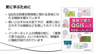 • QGISは地理空間情報に関わる多岐にわ
たる機能を備えています
• 使いこなすのは大変ですが、業務に役に
立ちそうな機能などを探してみてくださ
い
• インターネット上の情報の他に、「業務
で使うQGIS」という本があり、網羅的
に機能が紹介されています
更に学ぶために
 