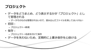 • データをどうまとめ、どう表示するかが「プロジェクト」とし
て管理される
– データそのものは管理されないので、読み込んだファイルを消してはいけない
• 初回：
– プロジェクト→新規
• 保存：
– プロジェクト→名前を付けて保存
• データを失わないため、定期的に上書き保存を心掛ける
プロジェクト
 