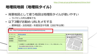 • 背景地図として使う地図は地理院タイルが使いやすい
– ライセンス的な意味でも
• 以下3種がお勧め URLをメモする
– 標準地図・淡色地図・年度別空中写真（2007年以降）
地理院地図（地理院タイル）
https://maps.gsi.go.jp/development/ichiran.html
 