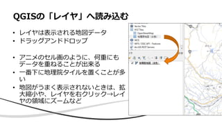 • レイヤは表示される地図データ
• ドラッグアンドドロップ
• アニメのセル画のように、何重にも
データを重ねることが出来る
• 一番下に地理院タイルを置くことが多
い
• 地図がうまく表示されないときは、拡
大縮小や、レイヤを右クリック→レイ
ヤの領域にズームなど
QGISの「レイヤ」へ読み込む
 