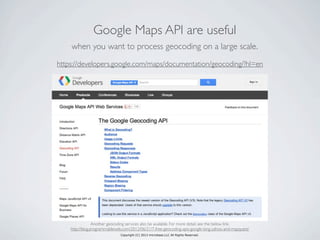 Copyright (C) 2013 microbase.LLC All Rights Reserved.
Google Maps API are useful
when you want to process geocoding on a large scale.
https://developers.google.com/maps/documentation/geocoding/?hl=en
Another geocoding services also be available. For more detail, see the below link.
http://blog.programmableweb.com/2012/06/21/7-free-geocoding-apis-google-bing-yahoo-and-mapquest/
 