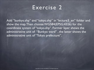 Copyright (C) 2013 microbase.LLC All Rights Reserved.
Add ”bunkyo.shp” and “tokyo.shp” in “lecture3_en” folder and
show the map.Then choose WGS84(EPSG:4326) for the
coordinate system of “tokyo.shp”. Former layer shows the
administrative unit of “Bunkyo ward” , the latter shows the
administrative unit of “Tokyo prefecture”.
Exercise 2
 