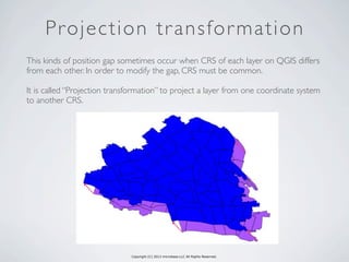 Copyright (C) 2013 microbase.LLC All Rights Reserved.
Projection transformation
This kinds of position gap sometimes occur when CRS of each layer on QGIS differs
from each other. In order to modify the gap, CRS must be common.
It is called “Projection transformation” to project a layer from one coordinate system
to another CRS.
 