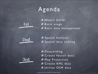 Copyright (C) 2013 microbase.LLC All Rights Reserved.
Agenda
1st
2nd
3rd
What’s QGIS?
Basic usage
Basic data management
Spatial Analysis
Spatial data andling
Geocording
Create Vector data
Map Projection
Create KML data
Utilize OSM data
 