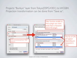 Copyright (C) 2013 microbase.LLC All Rights Reserved.
Projects “Bunkyo” layer fromTokyo(ESPG:4301) to WGS84.
Projection transformation can be done from “Save as”.
CRS can be derived from “CRS
Selector”.
Filter function enable to
ﬁnd a plugin you want
easily. Input a keyword
about the plugin.
The list of CRS
will appear
depending on
keywords in
ﬁlter.
 
