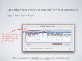 Copyright (C) 2013 microbase.LLC All Rights Reserved.
Add a background imagery so that map view is comprehensive.
Plugin > Fetch Python Plugin
Filter function enable to
ﬁnd a plugin you want
easily. Input a keyword
about the plugin.
#Internet access is necessary for installing OpenLayers plugin.
 