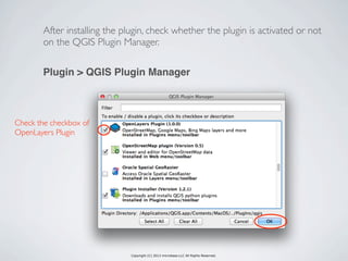 Copyright (C) 2013 microbase.LLC All Rights Reserved.
After installing the plugin, check whether the plugin is activated or not
on the QGIS Plugin Manager.
Check the checkbox of
OpenLayers Plugin
Plugin > QGIS Plugin Manager
 