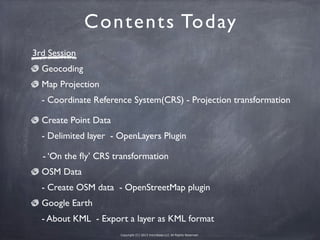 Copyright (C) 2013 microbase.LLC All Rights Reserved.
Contents Today
3rd Session
Geocoding
Map Projection
 - Coordinate Reference System(CRS) - Projection transformation
Create Point Data
 - Delimited layer - OpenLayers Plugin
- ‘On the ﬂy’ CRS transformation
OSM Data
- Create OSM data - OpenStreetMap plugin
Google Earth
- About KML - Export a layer as KML format
 