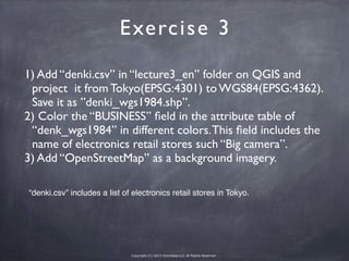 Copyright (C) 2013 microbase.LLC All Rights Reserved.
1) Add “denki.csv” in “lecture3_en” folder on QGIS and
project it from Tokyo(EPSG:4301) to WGS84(EPSG:4362).
Save it as ”denki_wgs1984.shp”.
2) Color the “BUSINESS” ﬁeld in the attribute table of
“denk_wgs1984” in different colors.This ﬁeld includes the
name of electronics retail stores such “Big camera”.
3) Add “OpenStreetMap” as a background imagery.
Exercise 3
“denki.csv” includes a list of electronics retail stores in Tokyo.
 