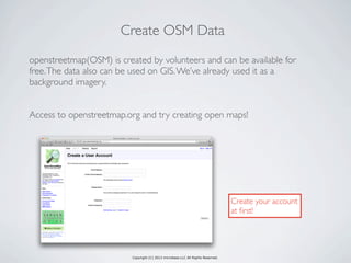 Copyright (C) 2013 microbase.LLC All Rights Reserved.
Create OSM Data
openstreetmap(OSM) is created by volunteers and can be available for
free.The data also can be used on GIS.We’ve already used it as a
background imagery.
Access to openstreetmap.org and try creating open maps!
Create your account
at ﬁrst!
 