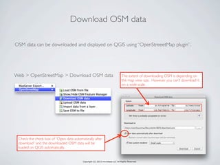 Copyright (C) 2013 microbase.LLC All Rights Reserved.
OSM data can be downloaded and displayed on QGIS using “OpenStreeetMap plugin”.
Download OSM data
Web > OpenStreetMap > Download OSM data
Check the check box of “Open data automatically after
download” and the downloaded OSM data will be
loaded on QGIS automatically.
The extent of downloading OSM is depending on
the map view size. However you can’t download it
on a wide scale
 
