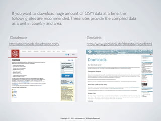 Copyright (C) 2013 microbase.LLC All Rights Reserved.
http://downloads.cloudmade.com/ http://www.geofabrik.de/data/download.html
GeofabrikCloudmade
If you want to download huge amount of OSM data at a time, the
following sites are recommended.These sites provide the compiled data
as a unit in country and area.
 