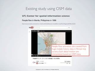 Copyright (C) 2013 microbase.LLC All Rights Reserved.
Existing study using OSM data
http://www.youtube.com/watch?v=7zaQCza9Z6Q&feature=share&list=UUpPkZWEggV6yiBMl6LmEiZQ
UT, Center for spatial information science
People flow in Manila, Philippines in 1996
People ﬂow animation are created from
huge mobile history data in Person trip
survery. Each detail motion are
interpolated based on OSM data.
 
