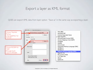 Copyright (C) 2013 microbase.LLC All Rights Reserved.
QGIS can export KML data from layer option “Save as” in the same way as exporting a layer.
Export a layer as KML format
Choose “Keyhole
Markup
Language[KML]” for
“Format”.
Choose WGS84 for
“CRS”.
#Google Earth
supports WGS84.
 