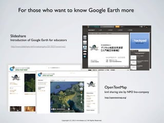 Copyright (C) 2013 microbase.LLC All Rights Reserved.
http://opentextmap.org/
kml sharing site by NPO Ino-company
OpenTextMap
For those who want to know Google Earth more
Slideshare
Introduction of Google Earth for educators
http://www.slideshare.net/hiroakisengoku/20130331excercise2
 